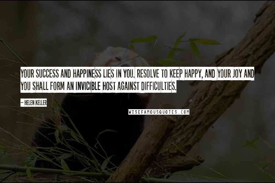 Helen Keller Quotes: Your success and happiness lies in you. Resolve to keep happy, and your joy and you shall form an invicible host against difficulties.