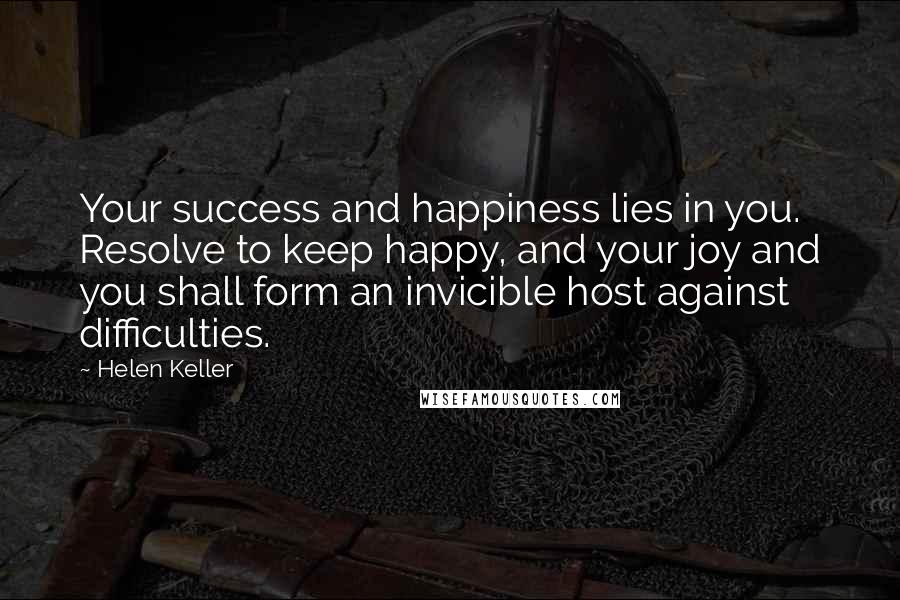 Helen Keller Quotes: Your success and happiness lies in you. Resolve to keep happy, and your joy and you shall form an invicible host against difficulties.