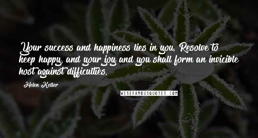 Helen Keller Quotes: Your success and happiness lies in you. Resolve to keep happy, and your joy and you shall form an invicible host against difficulties.