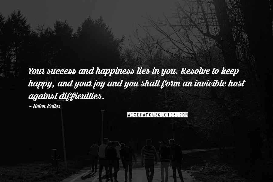 Helen Keller Quotes: Your success and happiness lies in you. Resolve to keep happy, and your joy and you shall form an invicible host against difficulties.