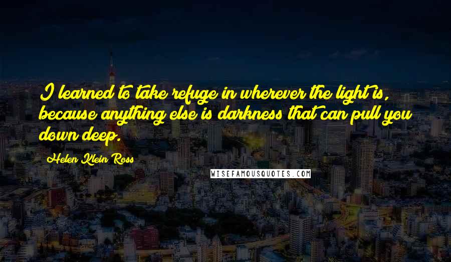 Helen Klein Ross Quotes: I learned to take refuge in wherever the light is, because anything else is darkness that can pull you down deep.