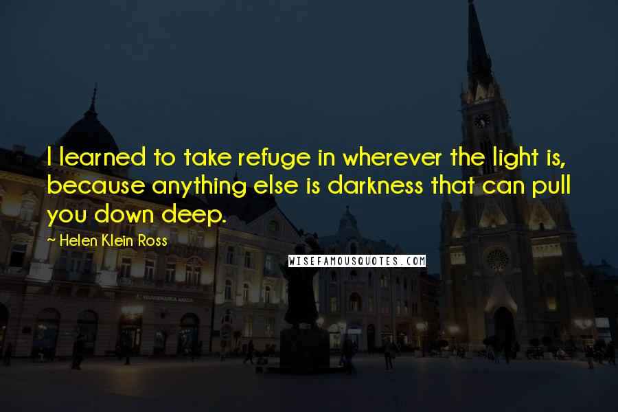 Helen Klein Ross Quotes: I learned to take refuge in wherever the light is, because anything else is darkness that can pull you down deep.