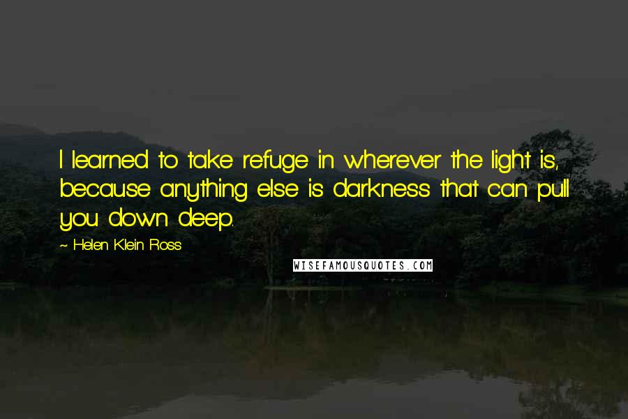 Helen Klein Ross Quotes: I learned to take refuge in wherever the light is, because anything else is darkness that can pull you down deep.