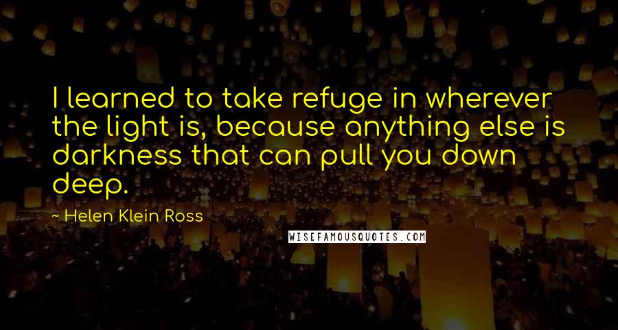 Helen Klein Ross Quotes: I learned to take refuge in wherever the light is, because anything else is darkness that can pull you down deep.