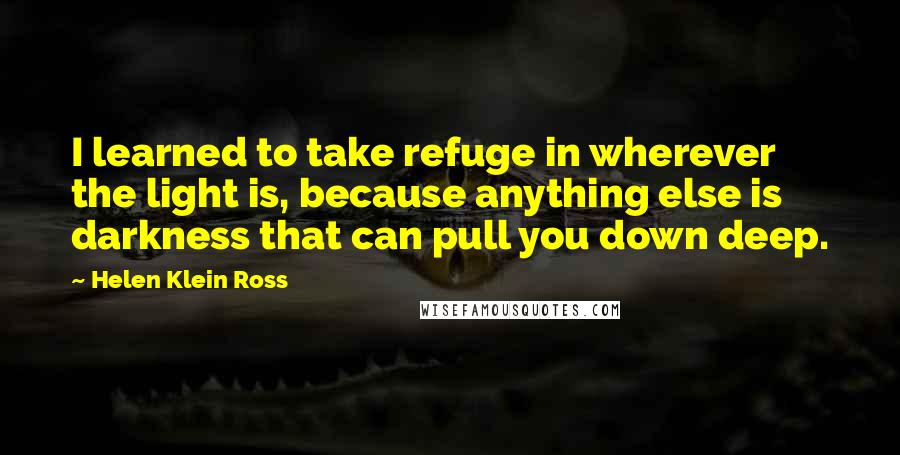 Helen Klein Ross Quotes: I learned to take refuge in wherever the light is, because anything else is darkness that can pull you down deep.