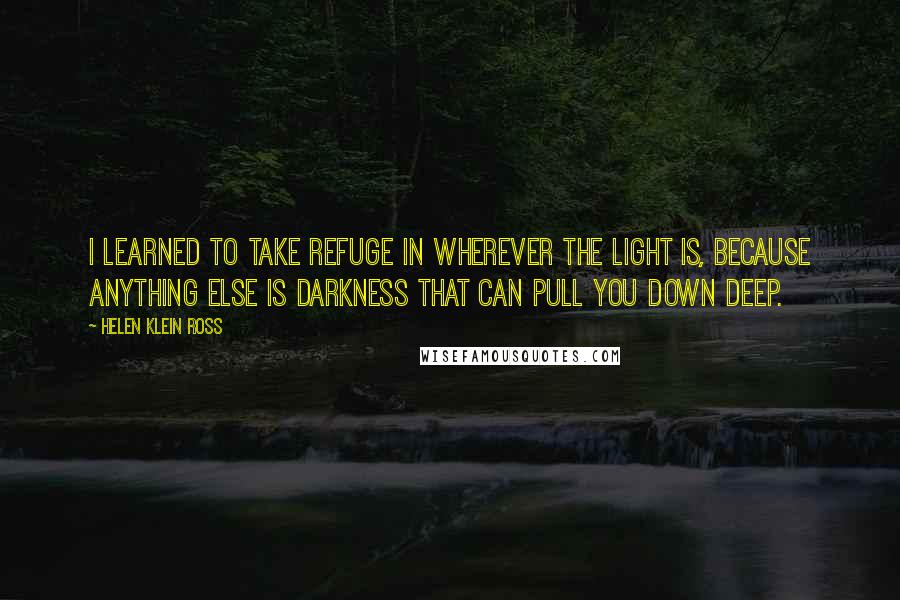 Helen Klein Ross Quotes: I learned to take refuge in wherever the light is, because anything else is darkness that can pull you down deep.