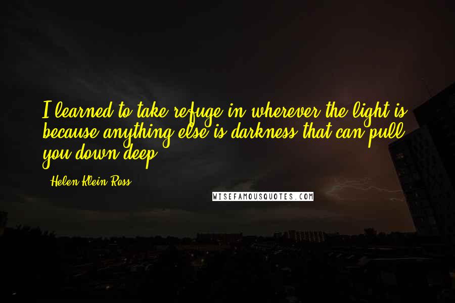 Helen Klein Ross Quotes: I learned to take refuge in wherever the light is, because anything else is darkness that can pull you down deep.