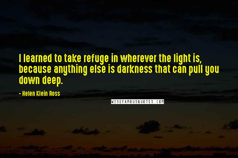Helen Klein Ross Quotes: I learned to take refuge in wherever the light is, because anything else is darkness that can pull you down deep.