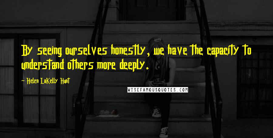 Helen LaKelly Hunt Quotes: By seeing ourselves honestly, we have the capacity to understand others more deeply.