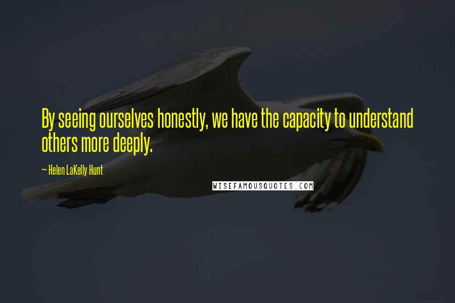 Helen LaKelly Hunt Quotes: By seeing ourselves honestly, we have the capacity to understand others more deeply.