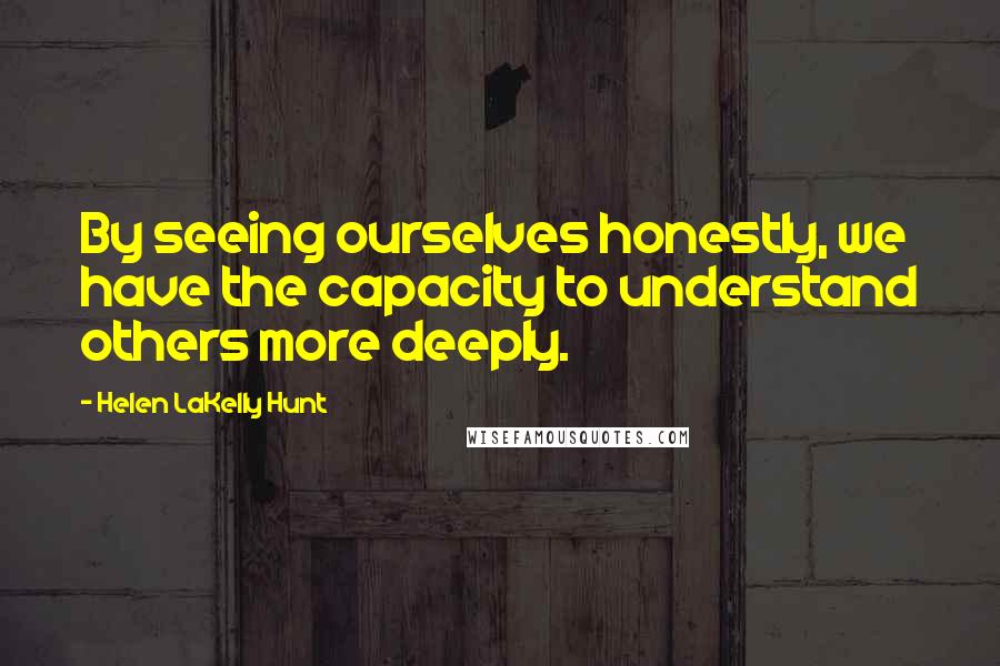 Helen LaKelly Hunt Quotes: By seeing ourselves honestly, we have the capacity to understand others more deeply.