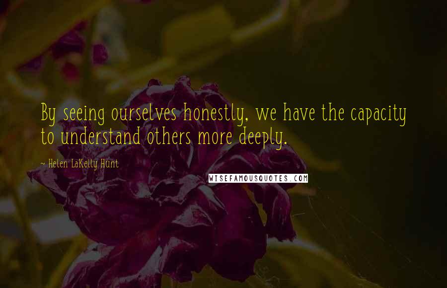 Helen LaKelly Hunt Quotes: By seeing ourselves honestly, we have the capacity to understand others more deeply.