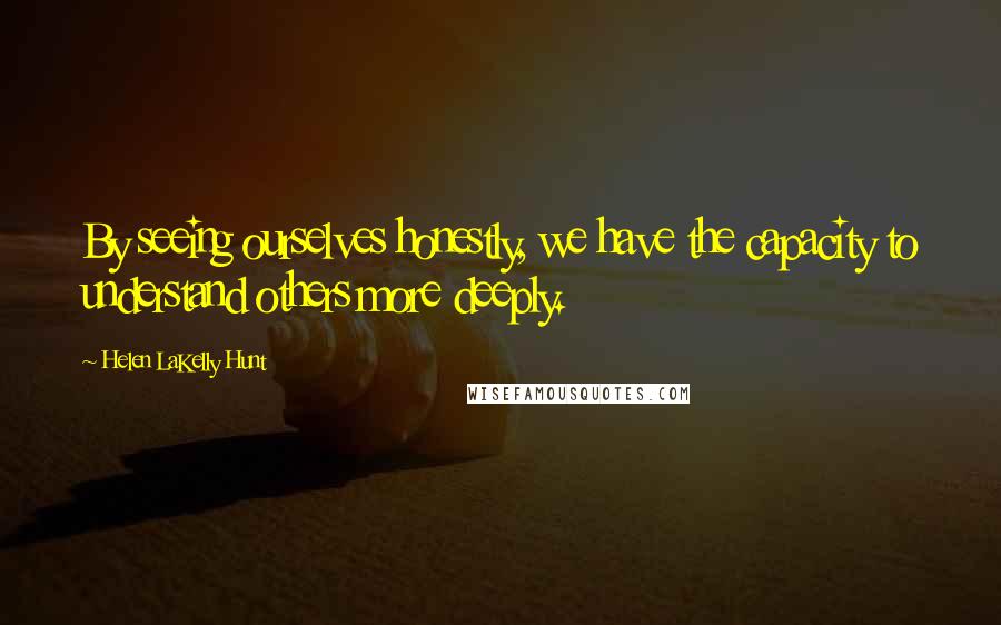 Helen LaKelly Hunt Quotes: By seeing ourselves honestly, we have the capacity to understand others more deeply.