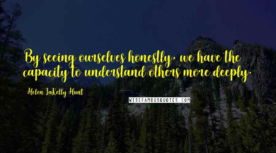 Helen LaKelly Hunt Quotes: By seeing ourselves honestly, we have the capacity to understand others more deeply.