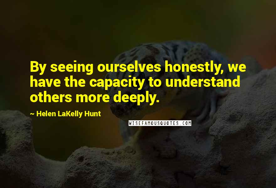 Helen LaKelly Hunt Quotes: By seeing ourselves honestly, we have the capacity to understand others more deeply.