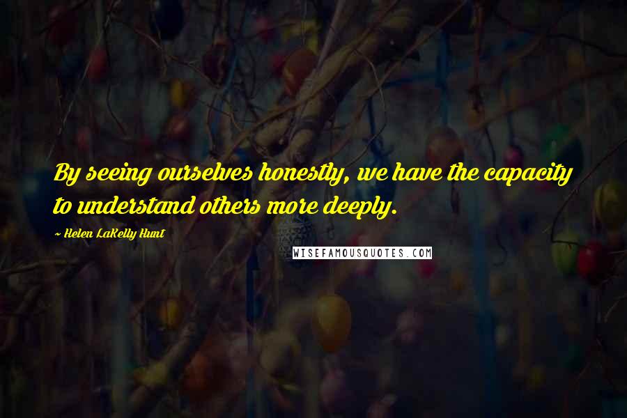 Helen LaKelly Hunt Quotes: By seeing ourselves honestly, we have the capacity to understand others more deeply.