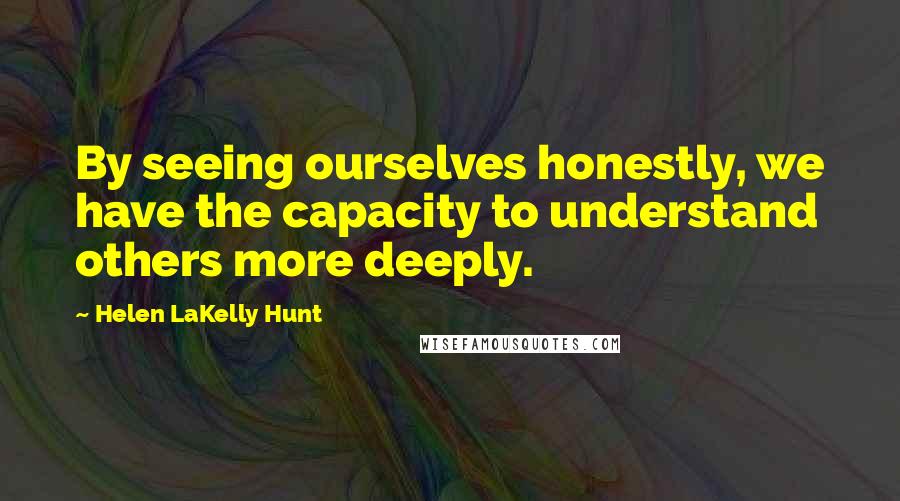 Helen LaKelly Hunt Quotes: By seeing ourselves honestly, we have the capacity to understand others more deeply.