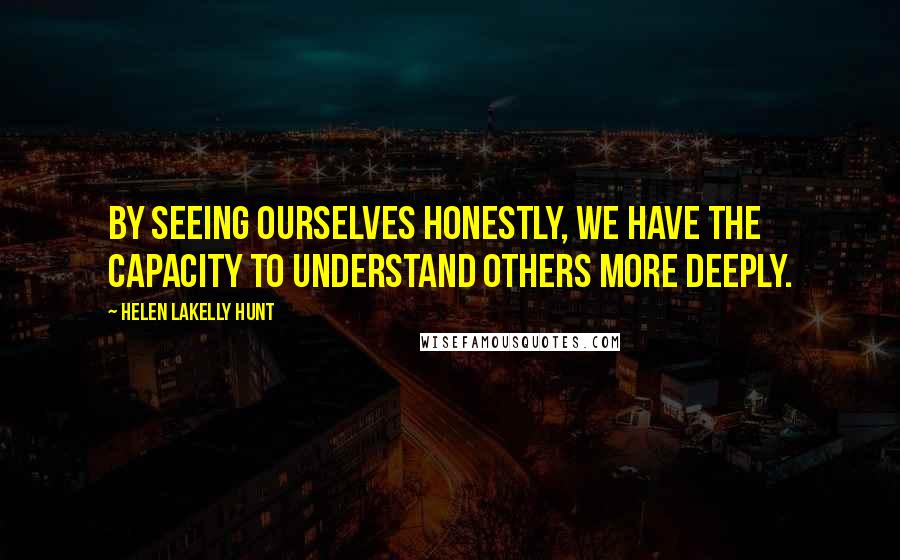 Helen LaKelly Hunt Quotes: By seeing ourselves honestly, we have the capacity to understand others more deeply.