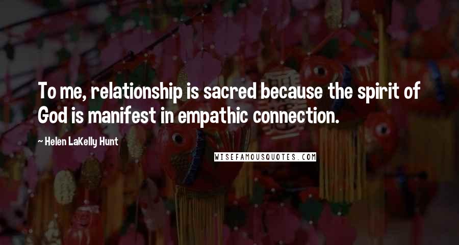 Helen LaKelly Hunt Quotes: To me, relationship is sacred because the spirit of God is manifest in empathic connection.