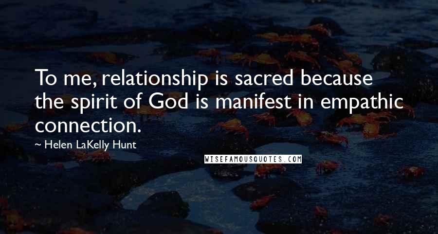 Helen LaKelly Hunt Quotes: To me, relationship is sacred because the spirit of God is manifest in empathic connection.