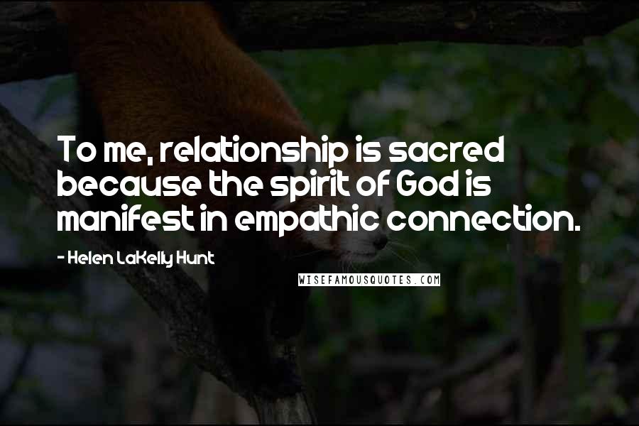 Helen LaKelly Hunt Quotes: To me, relationship is sacred because the spirit of God is manifest in empathic connection.