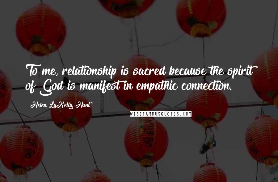 Helen LaKelly Hunt Quotes: To me, relationship is sacred because the spirit of God is manifest in empathic connection.