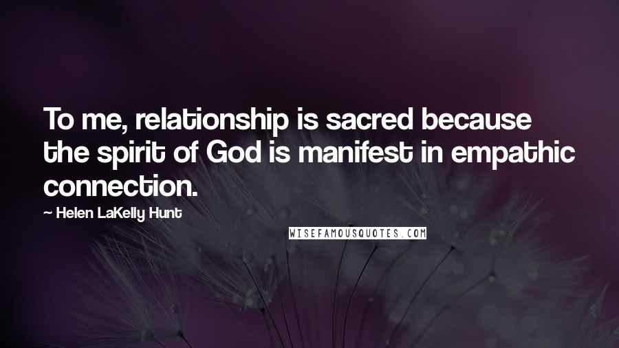 Helen LaKelly Hunt Quotes: To me, relationship is sacred because the spirit of God is manifest in empathic connection.