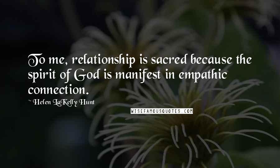 Helen LaKelly Hunt Quotes: To me, relationship is sacred because the spirit of God is manifest in empathic connection.