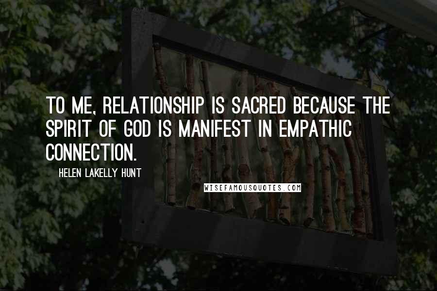 Helen LaKelly Hunt Quotes: To me, relationship is sacred because the spirit of God is manifest in empathic connection.