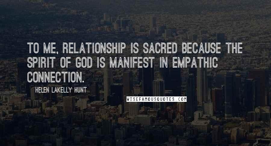 Helen LaKelly Hunt Quotes: To me, relationship is sacred because the spirit of God is manifest in empathic connection.