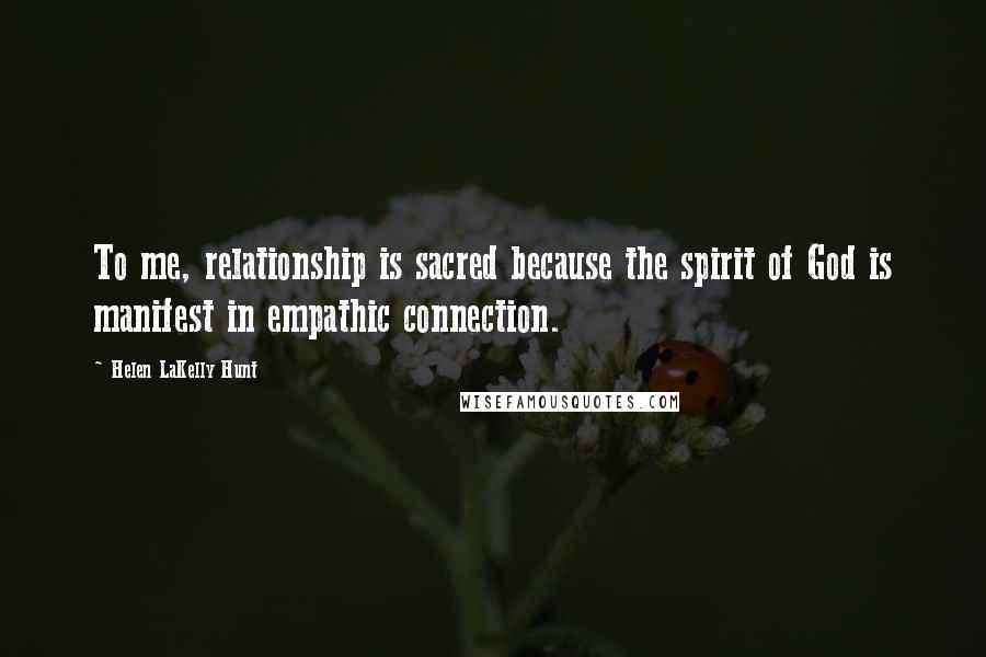 Helen LaKelly Hunt Quotes: To me, relationship is sacred because the spirit of God is manifest in empathic connection.