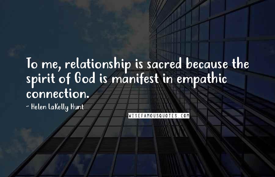 Helen LaKelly Hunt Quotes: To me, relationship is sacred because the spirit of God is manifest in empathic connection.