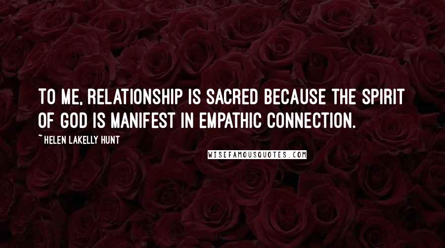 Helen LaKelly Hunt Quotes: To me, relationship is sacred because the spirit of God is manifest in empathic connection.