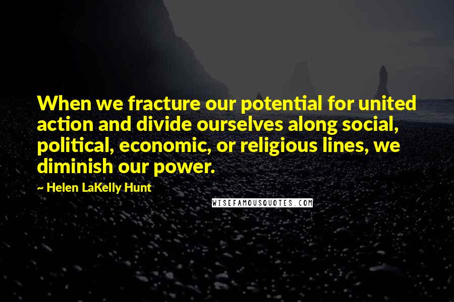 Helen LaKelly Hunt Quotes: When we fracture our potential for united action and divide ourselves along social, political, economic, or religious lines, we diminish our power.
