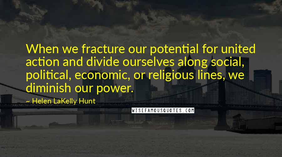 Helen LaKelly Hunt Quotes: When we fracture our potential for united action and divide ourselves along social, political, economic, or religious lines, we diminish our power.