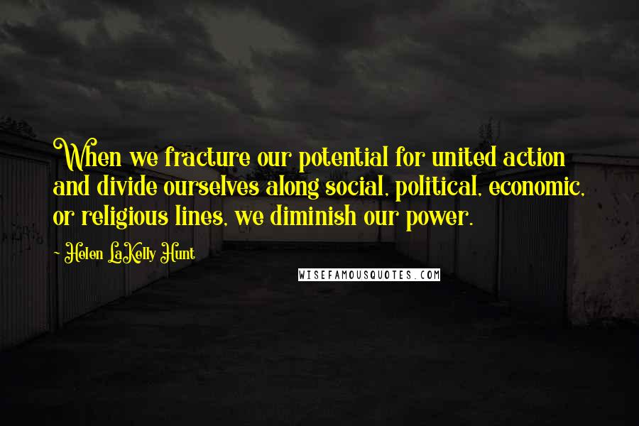 Helen LaKelly Hunt Quotes: When we fracture our potential for united action and divide ourselves along social, political, economic, or religious lines, we diminish our power.