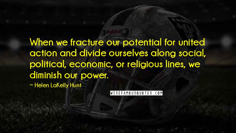 Helen LaKelly Hunt Quotes: When we fracture our potential for united action and divide ourselves along social, political, economic, or religious lines, we diminish our power.