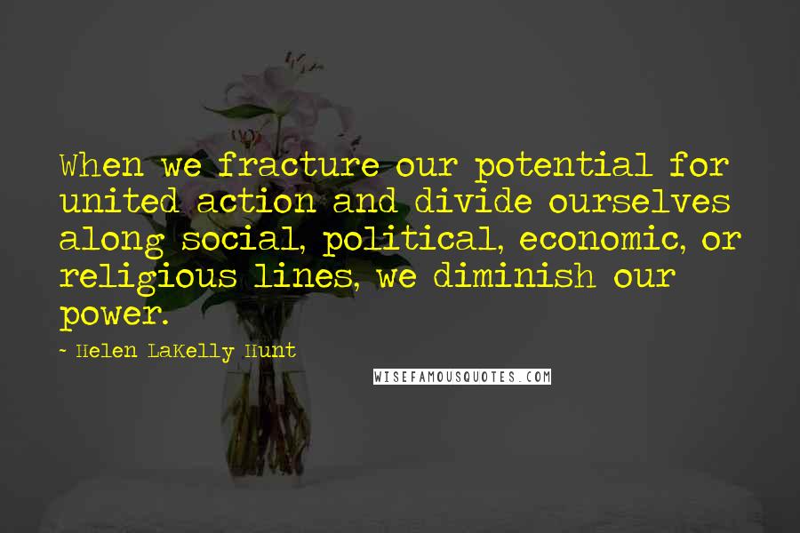 Helen LaKelly Hunt Quotes: When we fracture our potential for united action and divide ourselves along social, political, economic, or religious lines, we diminish our power.