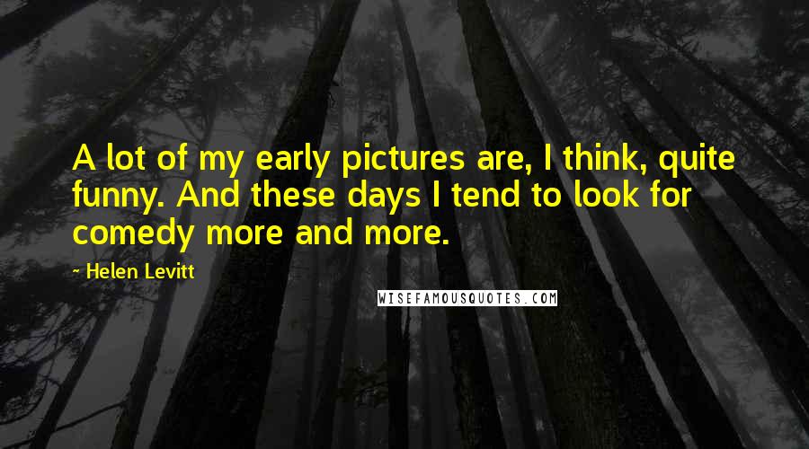 Helen Levitt Quotes: A lot of my early pictures are, I think, quite funny. And these days I tend to look for comedy more and more.