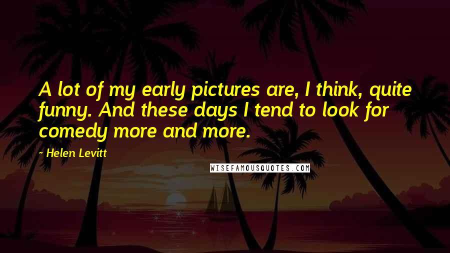 Helen Levitt Quotes: A lot of my early pictures are, I think, quite funny. And these days I tend to look for comedy more and more.