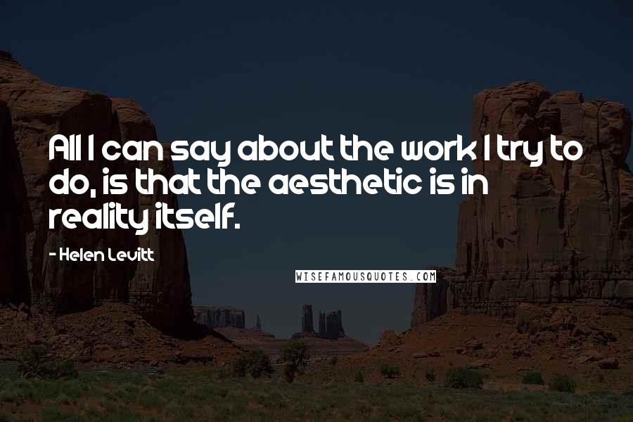 Helen Levitt Quotes: All I can say about the work I try to do, is that the aesthetic is in reality itself.