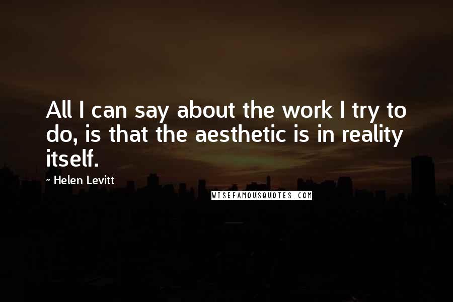 Helen Levitt Quotes: All I can say about the work I try to do, is that the aesthetic is in reality itself.