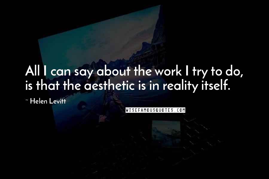 Helen Levitt Quotes: All I can say about the work I try to do, is that the aesthetic is in reality itself.