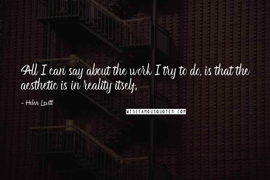 Helen Levitt Quotes: All I can say about the work I try to do, is that the aesthetic is in reality itself.