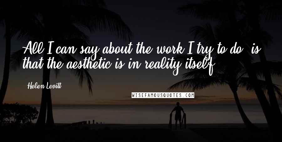 Helen Levitt Quotes: All I can say about the work I try to do, is that the aesthetic is in reality itself.