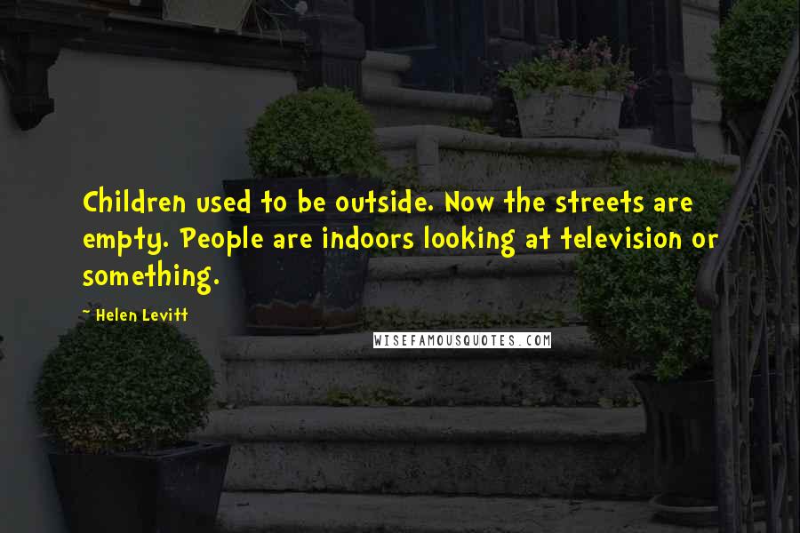 Helen Levitt Quotes: Children used to be outside. Now the streets are empty. People are indoors looking at television or something.