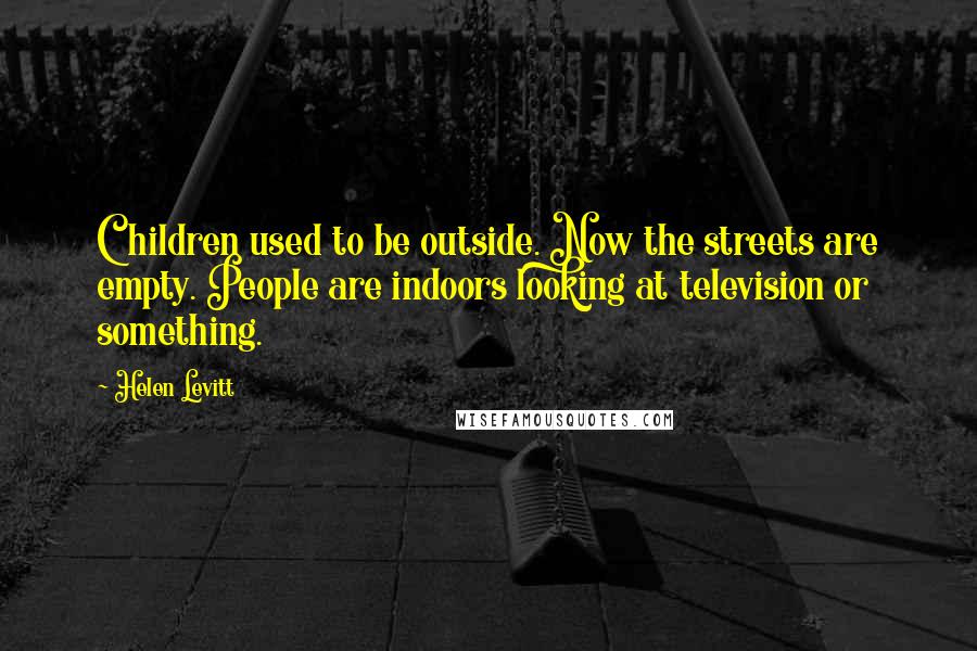 Helen Levitt Quotes: Children used to be outside. Now the streets are empty. People are indoors looking at television or something.