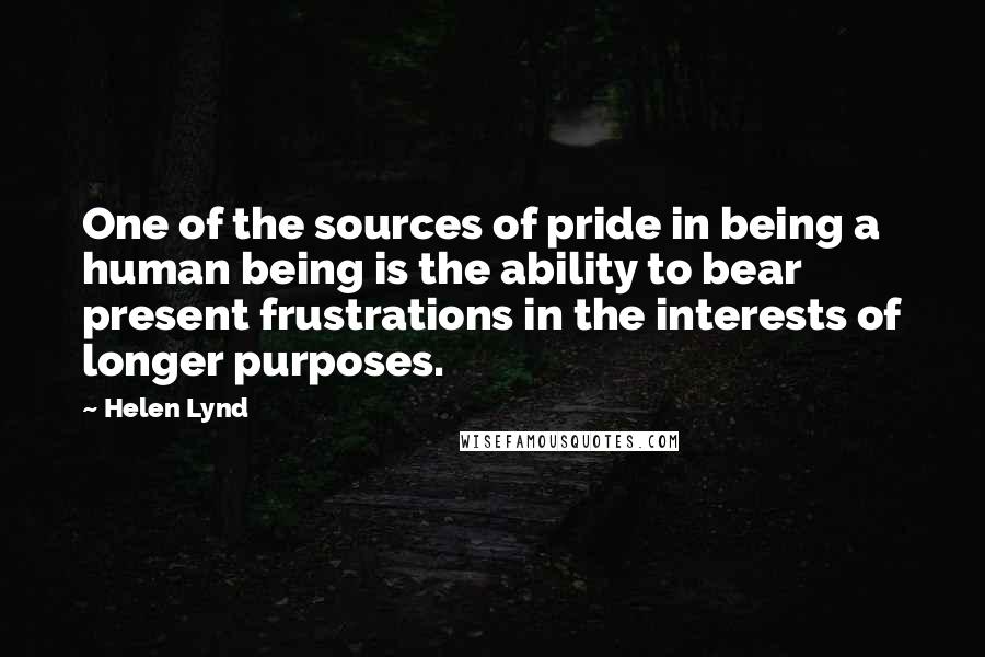 Helen Lynd Quotes: One of the sources of pride in being a human being is the ability to bear present frustrations in the interests of longer purposes.