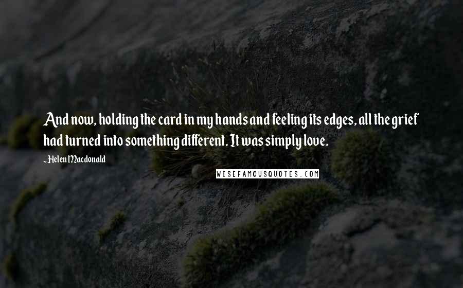 Helen Macdonald Quotes: And now, holding the card in my hands and feeling its edges, all the grief had turned into something different. It was simply love.