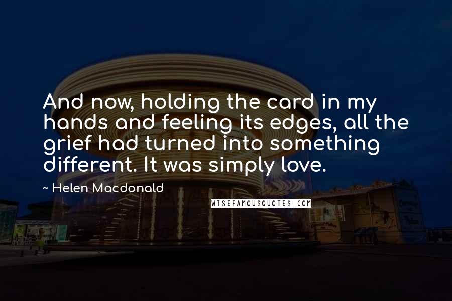 Helen Macdonald Quotes: And now, holding the card in my hands and feeling its edges, all the grief had turned into something different. It was simply love.